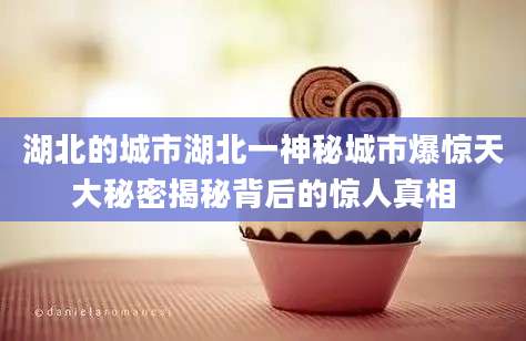湖北的城市湖北一神秘城市爆惊天大秘密揭秘背后的惊人真相