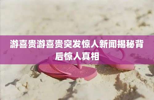 游喜贵游喜贵突发惊人新闻揭秘背后惊人真相