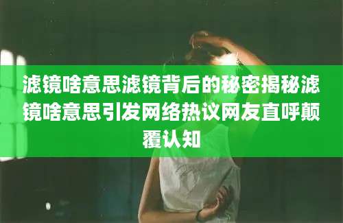 滤镜啥意思滤镜背后的秘密揭秘滤镜啥意思引发网络热议网友直呼颠覆认知