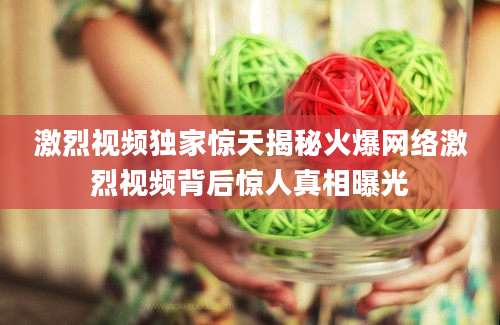 激烈视频独家惊天揭秘火爆网络激烈视频背后惊人真相曝光