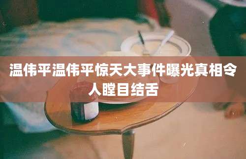 温伟平温伟平惊天大事件曝光真相令人瞠目结舌