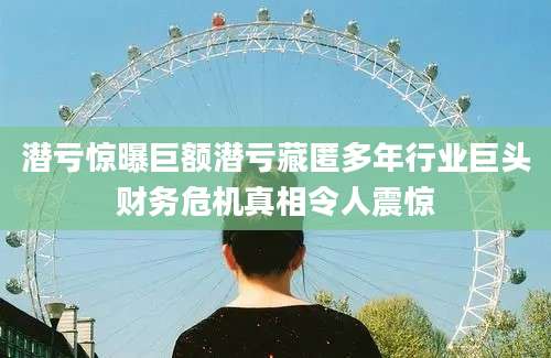 潜亏惊曝巨额潜亏藏匿多年行业巨头财务危机真相令人震惊