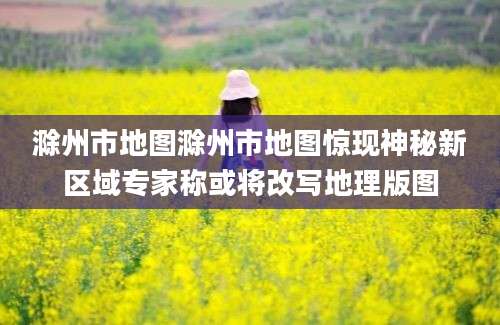 滁州市地图滁州市地图惊现神秘新区域专家称或将改写地理版图