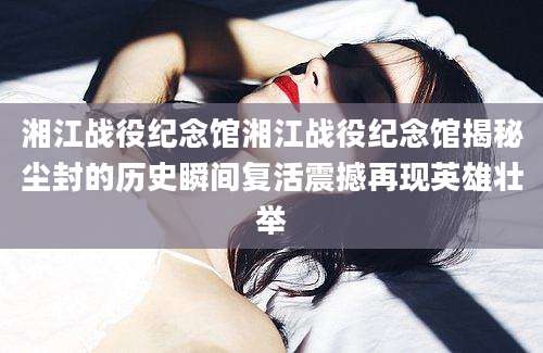 湘江战役纪念馆湘江战役纪念馆揭秘尘封的历史瞬间复活震撼再现英雄壮举