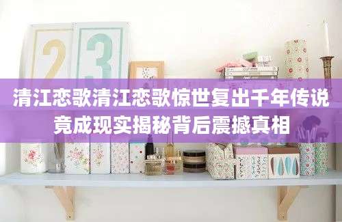 清江恋歌清江恋歌惊世复出千年传说竟成现实揭秘背后震撼真相
