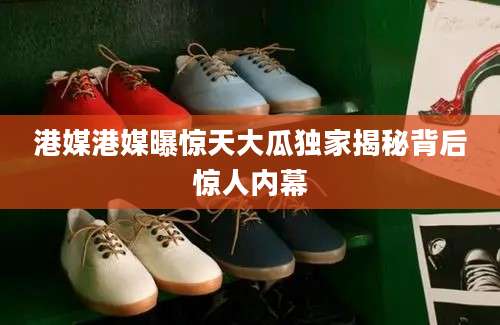港媒港媒曝惊天大瓜独家揭秘背后惊人内幕