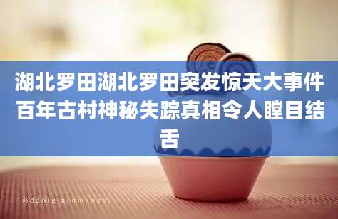 湖北罗田湖北罗田突发惊天大事件百年古村神秘失踪真相令人瞠目结舌