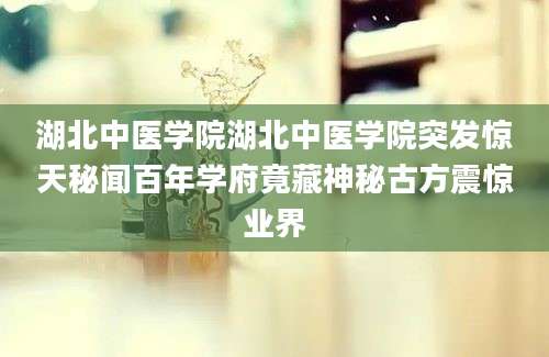 湖北中医学院湖北中医学院突发惊天秘闻百年学府竟藏神秘古方震惊业界