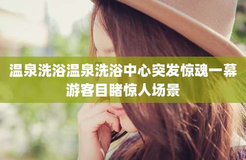 温泉洗浴温泉洗浴中心突发惊魂一幕游客目睹惊人场景