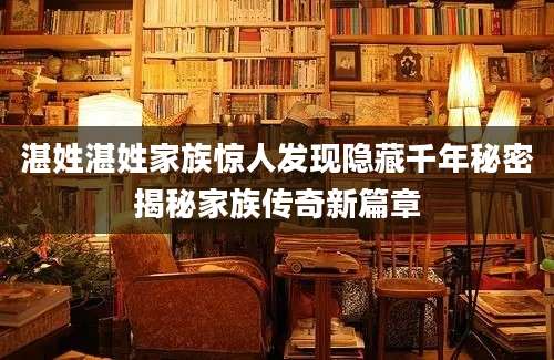 湛姓湛姓家族惊人发现隐藏千年秘密揭秘家族传奇新篇章