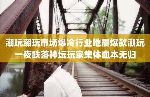 潮玩潮玩市场爆冷行业地震爆款潮玩一夜跌落神坛玩家集体血本无归