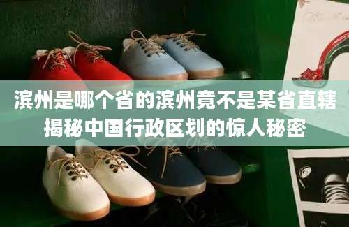 滨州是哪个省的滨州竟不是某省直辖揭秘中国行政区划的惊人秘密