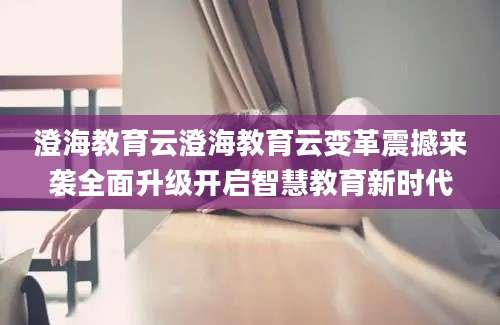 澄海教育云澄海教育云变革震撼来袭全面升级开启智慧教育新时代