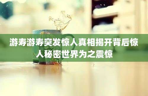 游寿游寿突发惊人真相揭开背后惊人秘密世界为之震惊