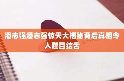 潘志强潘志强惊天大揭秘背后真相令人瞠目结舌