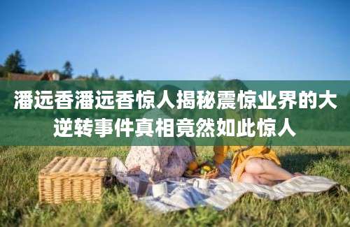 潘远香潘远香惊人揭秘震惊业界的大逆转事件真相竟然如此惊人