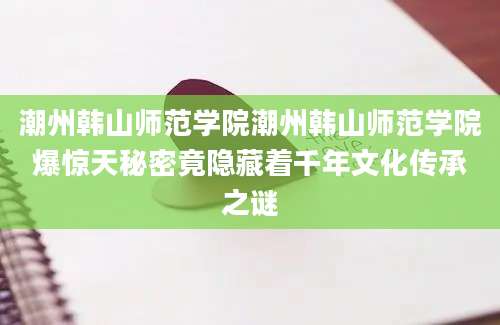潮州韩山师范学院潮州韩山师范学院爆惊天秘密竟隐藏着千年文化传承之谜