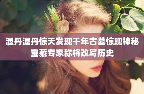 渥丹渥丹惊天发现千年古墓惊现神秘宝藏专家称将改写历史