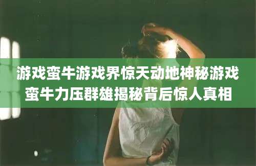 游戏蛮牛游戏界惊天动地神秘游戏蛮牛力压群雄揭秘背后惊人真相