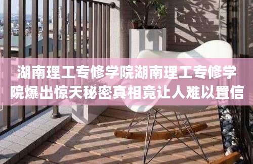 湖南理工专修学院湖南理工专修学院爆出惊天秘密真相竟让人难以置信