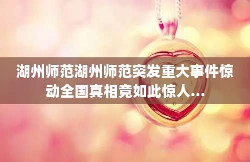 湖州师范湖州师范突发重大事件惊动全国真相竟如此惊人...