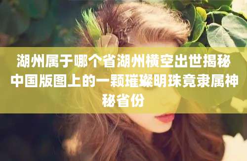 湖州属于哪个省湖州横空出世揭秘中国版图上的一颗璀璨明珠竟隶属神秘省份