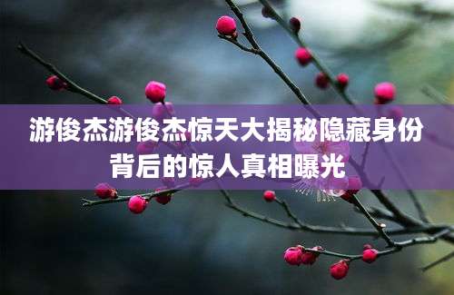 游俊杰游俊杰惊天大揭秘隐藏身份背后的惊人真相曝光