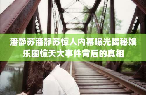 潘静苏潘静苏惊人内幕曝光揭秘娱乐圈惊天大事件背后的真相