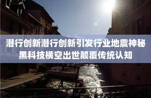 潜行创新潜行创新引发行业地震神秘黑科技横空出世颠覆传统认知