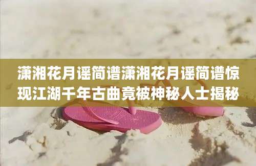 潇湘花月谣简谱潇湘花月谣简谱惊现江湖千年古曲竟被神秘人士揭秘