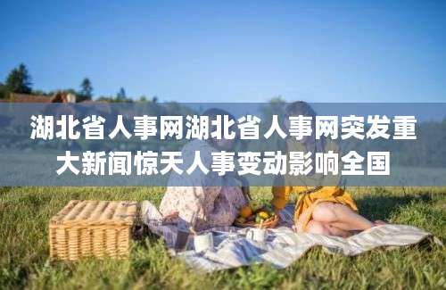 湖北省人事网湖北省人事网突发重大新闻惊天人事变动影响全国