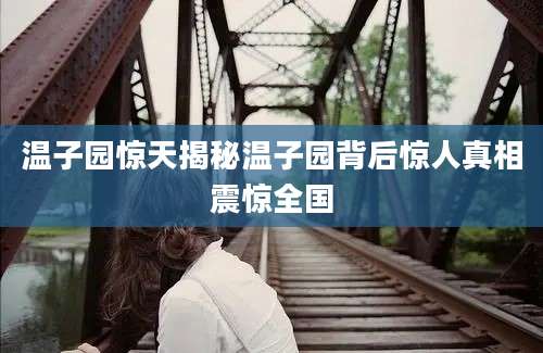 温子园惊天揭秘温子园背后惊人真相震惊全国