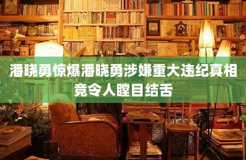 潘晓勇惊爆潘晓勇涉嫌重大违纪真相竟令人瞠目结舌