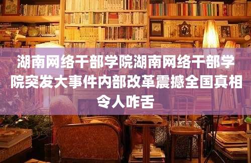 湖南网络干部学院湖南网络干部学院突发大事件内部改革震撼全国真相令人咋舌