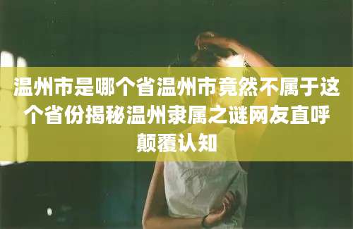 温州市是哪个省温州市竟然不属于这个省份揭秘温州隶属之谜网友直呼颠覆认知