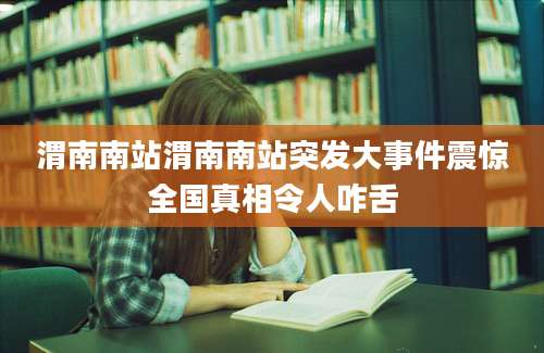 渭南南站渭南南站突发大事件震惊全国真相令人咋舌