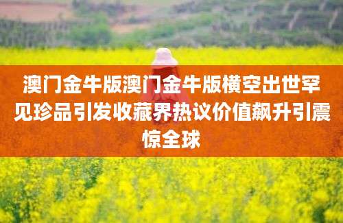澳门金牛版澳门金牛版横空出世罕见珍品引发收藏界热议价值飙升引震惊全球