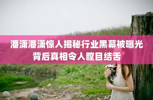 潘潇潘潇惊人揭秘行业黑幕被曝光背后真相令人瞠目结舌