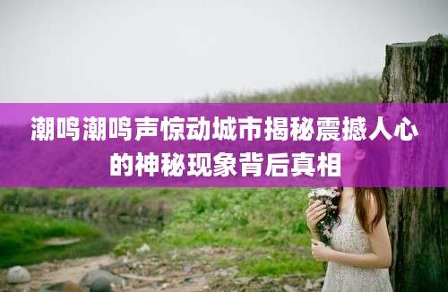 潮鸣潮鸣声惊动城市揭秘震撼人心的神秘现象背后真相