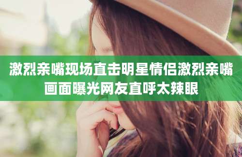 激烈亲嘴现场直击明星情侣激烈亲嘴画面曝光网友直呼太辣眼