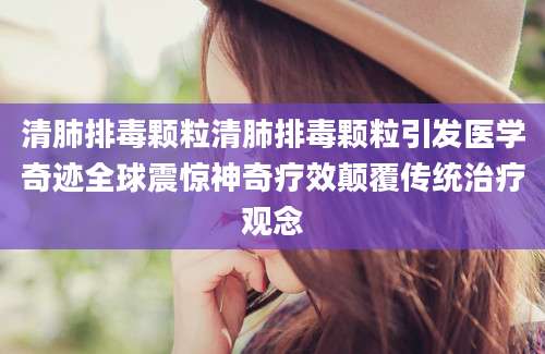 清肺排毒颗粒清肺排毒颗粒引发医学奇迹全球震惊神奇疗效颠覆传统治疗观念