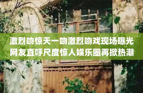 激烈吻惊天一吻激烈吻戏现场曝光网友直呼尺度惊人娱乐圈再掀热潮