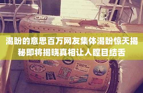 渴盼的意思百万网友集体渴盼惊天揭秘即将揭晓真相让人瞠目结舌