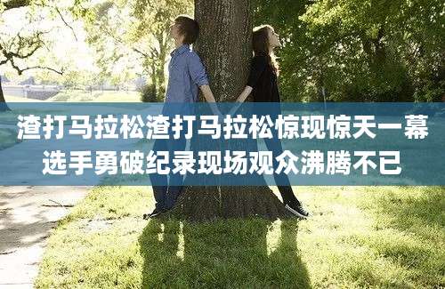 渣打马拉松渣打马拉松惊现惊天一幕选手勇破纪录现场观众沸腾不已