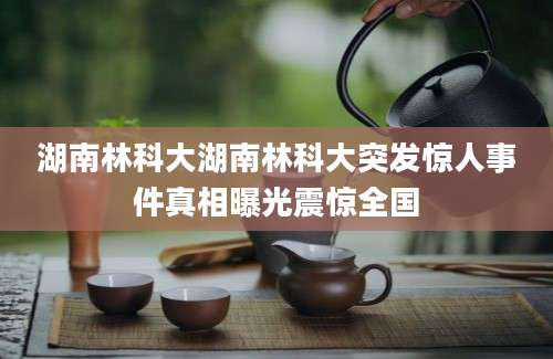 湖南林科大湖南林科大突发惊人事件真相曝光震惊全国