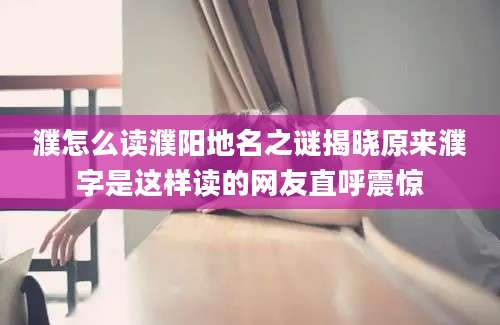 濮怎么读濮阳地名之谜揭晓原来濮字是这样读的网友直呼震惊