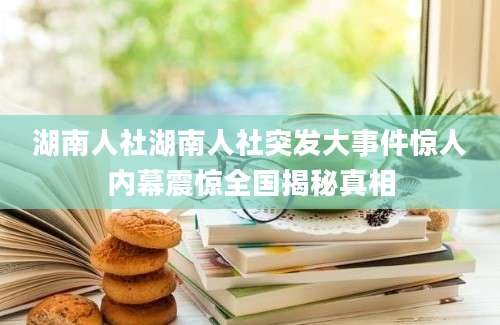 湖南人社湖南人社突发大事件惊人内幕震惊全国揭秘真相