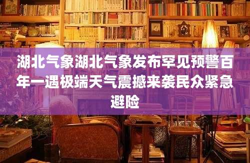 湖北气象湖北气象发布罕见预警百年一遇极端天气震撼来袭民众紧急避险