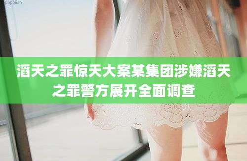 滔天之罪惊天大案某集团涉嫌滔天之罪警方展开全面调查