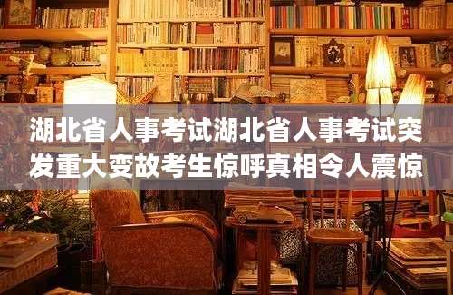 湖北省人事考试湖北省人事考试突发重大变故考生惊呼真相令人震惊
